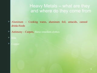 Heavy Metals – what are they
and where do they come from
 Aluminum – Cooking wares, aluminum foil, antacids, canned
drinks/foods
 Antimony – Carpets, flame retardant clothes
 Iron
 Copper
3
 