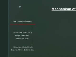 z
Mechanism of
Heavy metals combines with
one or more reactive groups (Ligands)
Oxygen (-OH, -COO, -OPO)
Nitrogen (-NH2, -NH)
Sulphur (-SH, -S-S)
Hamper physiological function
Enzyme inhibition, Oxidative stress
 