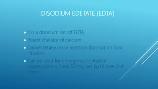 DISODIUM EDETATE (EDTA)
It is a disodium salt of EDTA.
Potent chelator of calcium.
Causes tetany on IV injection (but not on slow
infusion)
Can be used for emergency control of
hypercalcemia (rare) 50 mg per kg IV over 2-4
hours.
 