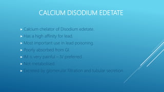 CALCIUM DISODIUM EDETATE
 Calcium chelator of Disodium edetate.
 Has a high affinity for lead.
 Most important use in lead poisoning.
 Poorly absorbed from GI.
 IM is very painful – IV preferred.
 Not metabolised.
 Excreted by glomerular filtration and tubular secretion.
 