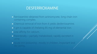 DESFERRIOXAMINE
 Ferrioxamine obtained from actinomycete, long chain iron
containing complex.
 Chemical removal of iron from it yields desferrioxamine.
 1 gm is capable of chelating 85 mg of elemental iron.
 Low affinity for calcium.
 Parenterally – partially metabolised, rapidly excreted in
urine.
 Acute iron poisoning : mostly in children, important and
life saving.
 
