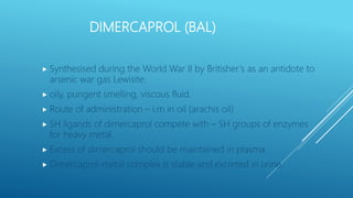 DIMERCAPROL (BAL)
 Synthesised during the World War II by Britisher’s as an antidote to
arsenic war gas Lewisite.
 oily, pungent smelling, viscous fluid.
 Route of administration – i.m in oil (arachis oil)
 SH ligands of dimercaprol compete with – SH groups of enzymes
for heavy metal.
 Excess of dimercaprol should be maintained in plasma.
 Dimercaprol-metal complex is stable and excreted in urine.
 