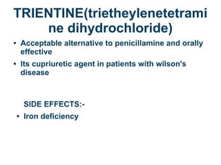 TRIENTINE(trietheylenetetrami
ne dihydrochloride)
● Acceptable alternative to penicillamine and orally
effective
● Its cupriuretic agent in patients with wilson's
disease
SIDE EFFECTS:-
● Iron deficiency
 