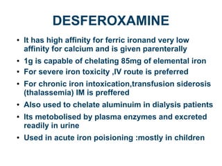 DESFEROXAMINE
● It has high affinity for ferric ironand very low
affinity for calcium and is given parenterally
● 1g is capable of chelating 85mg of elemental iron
● For severe iron toxicity ,IV route is preferred
● For chronic iron intoxication,transfusion siderosis
(thalassemia) IM is preffered
● Also used to chelate aluminuim in dialysis patients
● Its metobolised by plasma enzymes and excreted
readily in urine
● Used in acute iron poisioning :mostly in children
 