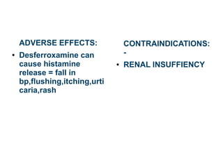 ADVERSE EFFECTS:
● Desferroxamine can
cause histamine
release = fall in
bp,flushing,itching,urti
caria,rash
CONTRAINDICATIONS:
-
● RENAL INSUFFIENCY
 