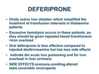 DEFERIPRONE
● Orally active iron chelator which simplified the
treatment of transfusion siderosis in thalasemia
patients
● Excessive hemolysis occurs in these patients ,so
they should be given repeated blood transfusions
=iron overload
● Oral deferiprone is less effective compared to
injected desferroxamine but has less side effects
● Indicate din acute iron poisioning and for iron
overload in liver cirrhosis
● SIDE EFFECTS:anorexia,vomiting,altered
taste,reversible neutropenia
 
