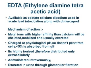 EDTA (Ethylene diamine tetra
acetic acid)
● Available as edetate calcium disodium used in
acute lead intoxication along with dimercaprol
Mechanism of action :-
● Metal ions with higher affinity than calcium will be
chelated,mobilzed and usually excreted
● Charged at physiological pH,so doesn't penetrate
cells,<5% is absorbed from git
● Its highly ionized ,therefore distributed only
extracellularly
● Administered intravenously,
● Excreted in urine through glomerular filtration
 
