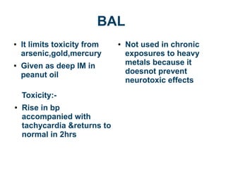 BAL
● It limits toxicity from
arsenic,gold,mercury
● Given as deep IM in
peanut oil
Toxicity:-
● Rise in bp
accompanied with
tachycardia &returns to
normal in 2hrs
● Not used in chronic
exposures to heavy
metals because it
doesnot prevent
neurotoxic effects
 