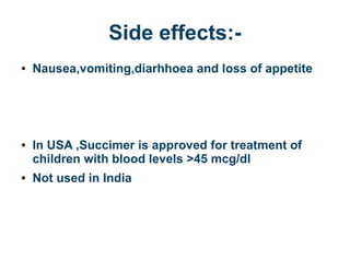 Side effects:-
● Nausea,vomiting,diarhhoea and loss of appetite
● In USA ,Succimer is approved for treatment of
children with blood levels >45 mcg/dl
● Not used in India
 