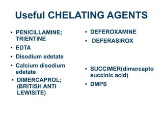 Useful CHELATING AGENTS
● PENICILLAMINE;
TRIENTINE
● EDTA
● Disodium edetate
● Calcium disodium
edetate
● DEFEROXAMINE
● DEFERASIROX
● SUCCIMER(dimercapto
succinic acid)
● DMPS
● DIMERCAPROL;
(BRITISH ANTI
LEWISITE)
 
