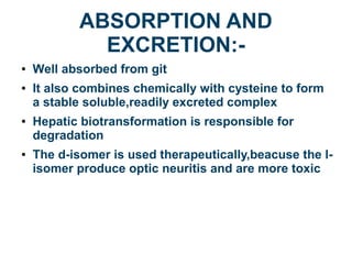 ABSORPTION AND
EXCRETION:-
● Well absorbed from git
● It also combines chemically with cysteine to form
a stable soluble,readily excreted complex
● Hepatic biotransformation is responsible for
degradation
● The d-isomer is used therapeutically,beacuse the l-
isomer produce optic neuritis and are more toxic
 