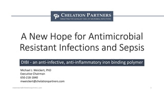 A New Hope for Antimicrobial
Resistant Infections and Sepsis
DIBI - an anti-infective, anti-inflammatory iron binding polymer
mweickert@chelationpartners.com 1
Michael J. Weickert, PhD
Executive Chairman
650-218-1840
mweickert@chelationpartners.com
 