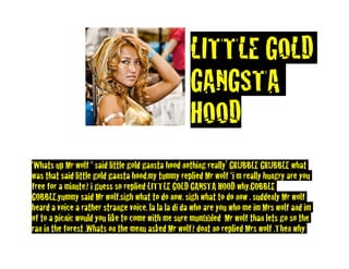LITTLE GOLD
                                                   GANGSTA
                                                   HOOD
‘Whats up Mr wolf ‘ said little gold gansta hood nothing really’ GRUBBLE GRUBBLE what
was that said little gold gansta hood.my tummy replied Mr wolf ‘i m really hungry are you
free for a minute? i guess so replied LITTLE GOLD GANSTA HOOD why.GOBBLE
GOBBLE.yummy said Mr wolf.sigh what to do now. sigh what to do now . suddenly Mr wolf
heard a voice a rather strange voice. la la la di da who are you who me im Mrs wolf and im
of to a picnic would you like to come with me sure mumbbled Mr wolf than lets go so the
ran in the forest .Whats on the menu asked Mr wolf? dont no replied Mrs wolf .Then why
 