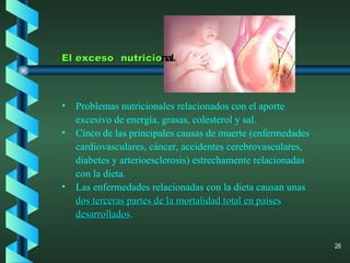 El exceso   nutricio nal. Problemas nutricionales relacionados con el aporte excesivo de energía, grasas, colesterol y sal. Cinco de las principales causas de muerte (enfermedades cardiovasculares, cáncer, accidentes cerebrovasculares, diabetes y arterioesclerosis) estrechamente relacionadas con la dieta. Las enfermedades relacionadas con la dieta causan unas  dos terceras partes de la mortalidad total en países desarrollados . 