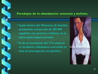 Según fuentes del Ministerio de Sanidad, actualmente existen más de 500 000 españoles con anorexia o bulimia, en su mayor parte mujeres jóvenes. Se da un incremento del 15% anual en su incidencia, habiéndose convertido en tema de preocupación sociopolítica. Paradojas de la abundancia: anorexia y bulimia. 