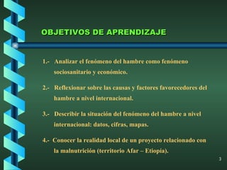 OBJETIVOS DE APRENDIZAJE 1.-  Analizar el fenómeno del hambre como fenómeno sociosanitario y económico. 2.-  Reflexionar sobre las causas y factores favorecedores del hambre a nivel internacional. 3.-  Describir la situación del fenómeno del hambre a nivel internacional: datos, cifras, mapas. 4.-  Conocer la realidad local de un proyecto relacionado con la malnutrición (territorio Afar – Etiopía). 