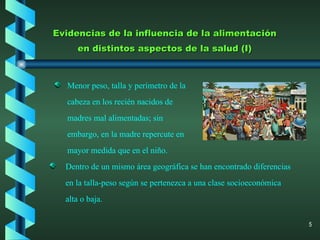 Evidencias de la influencia de la alimentación en distintos aspectos de la salud (I) Dentro de un mismo área geográfica se han encontrado diferencias en la talla-peso según se pertenezca a una clase socioeconómica alta o baja. Menor peso, talla y perímetro de la cabeza en los recién nacidos de madres mal alimentadas; sin embargo, en la madre repercute en mayor medida que en el niño. 