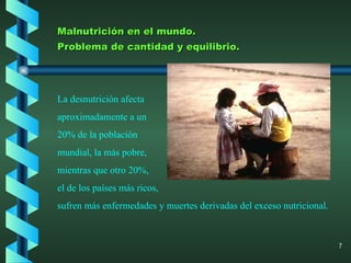 Malnutrición en el mundo. Problema de cantidad y equilibrio. La desnutrición afecta aproximadamente a un 20% de la población mundial, la más pobre, mientras que otro 20%, el de los países más ricos, sufren más enfermedades y muertes derivadas del exceso nutricional. 