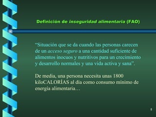 Definición de  inseguridad alimentaria  (FAO) “ Situación que se da cuando las personas carecen de un  acceso seguro  a una cantidad suficiente de alimentos inocuos y nutritivos para un crecimiento y desarrollo normales y una vida activa y sana”.  De media, una persona necesita unas 1800 kiloCALORÍAS al día como consumo mínimo de energía alimentaria… 