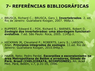 7- REFERÊNCIAS BIBLIOGRÁFICAS
 BRUSCA, Richard C.; BRUSCA, Gary J. Invertebrados. 2. ed.
Rio de Janeiro: Guanabara Koogan, 2007. 968p.il.
 RUPPERT, Edward E.; FOX, Richard S.; BARNES, Robert D.
Zoologia dos invertebrados: uma abordagem funcional-
evolutiva. 7.ed. São Paulo: Roca, 2005. 1145p.il.
 HICKMAN JR, Cleveland P.; ROBERTS, Larry S.; LARSON,
Allan. Princípios integrados de zoologia. 11.ed. Rio de
Janeiro: Guanabara Koogan, 2010.846p.il.
 HABIB, Neto; Pedro Pardal. Escorpiões e escorpionismo na
área Metropolitana de Belém e arredores, Estado do
Pará, Brasil (CHELICERATA, SCORPIONES). An. Acad .
Med. Pará, Belém, v.7, p.31-35, 1996.
 
