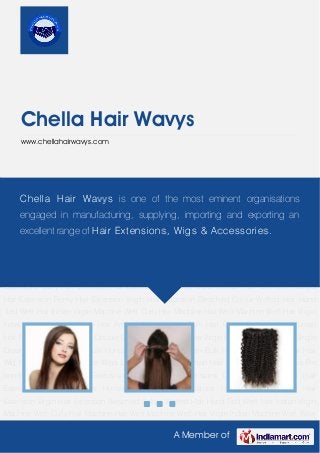 A Member of
Chella Hair Wavys
www.chellahairwavys.com
Clip Hair Extension Colored Hair Extensions Curly Hair Extension Hair Extension Hair
Extensions Human Hair Extension Natural Hair Extension Remy Hair Extension Virgin Hair
Extension Bleached Colour Wefted Hair Hand Tied Weft Hair Indian Virgin Machine Weft Curly
Hair Machine Hair Weft Machine Weft Hair Virgin Indian Machine Weft Wavy Hair Artificial Human
Hair Bulk Hair Colored Hair Indian Human Hair Natural Hair Non Remy Double Drawn Hair Raw
Hair Raw Virgin Hair Remy Hair Remy Single Drawn Straight Hair Silky Bulk Human Hair Virgin
Hair Virgin Bulk Hair Waste Human Hair Hair Wig Human Hair Wigs Lace Wigs Long Wig Natural
Human Hair Wigs Hair Accessories Pre bonded hair Clip Hair Extension Colored Hair
Extensions Curly Hair Extension Hair Extension Hair Extensions Human Hair Extension Natural
Hair Extension Remy Hair Extension Virgin Hair Extension Bleached Colour Wefted Hair Hand
Tied Weft Hair Indian Virgin Machine Weft Curly Hair Machine Hair Weft Machine Weft Hair Virgin
Indian Machine Weft Wavy Hair Artificial Human Hair Bulk Hair Colored Hair Indian Human
Hair Natural Hair Non Remy Double Drawn Hair Raw Hair Raw Virgin Hair Remy Hair Remy Single
Drawn Straight Hair Silky Bulk Human Hair Virgin Hair Virgin Bulk Hair Waste Human Hair Hair
Wig Human Hair Wigs Lace Wigs Long Wig Natural Human Hair Wigs Hair Accessories Pre
bonded hair Clip Hair Extension Colored Hair Extensions Curly Hair Extension Hair
Extension Hair Extensions Human Hair Extension Natural Hair Extension Remy Hair
Extension Virgin Hair Extension Bleached Colour Wefted Hair Hand Tied Weft Hair Indian Virgin
Machine Weft Curly Hair Machine Hair Weft Machine Weft Hair Virgin Indian Machine Weft Wavy
Chella Hair Wavys is one of the most eminent organisations
engaged in manufacturing, supplying, importing and exporting an
excellent range of Hair Extensions, Wigs & Accessories.
 