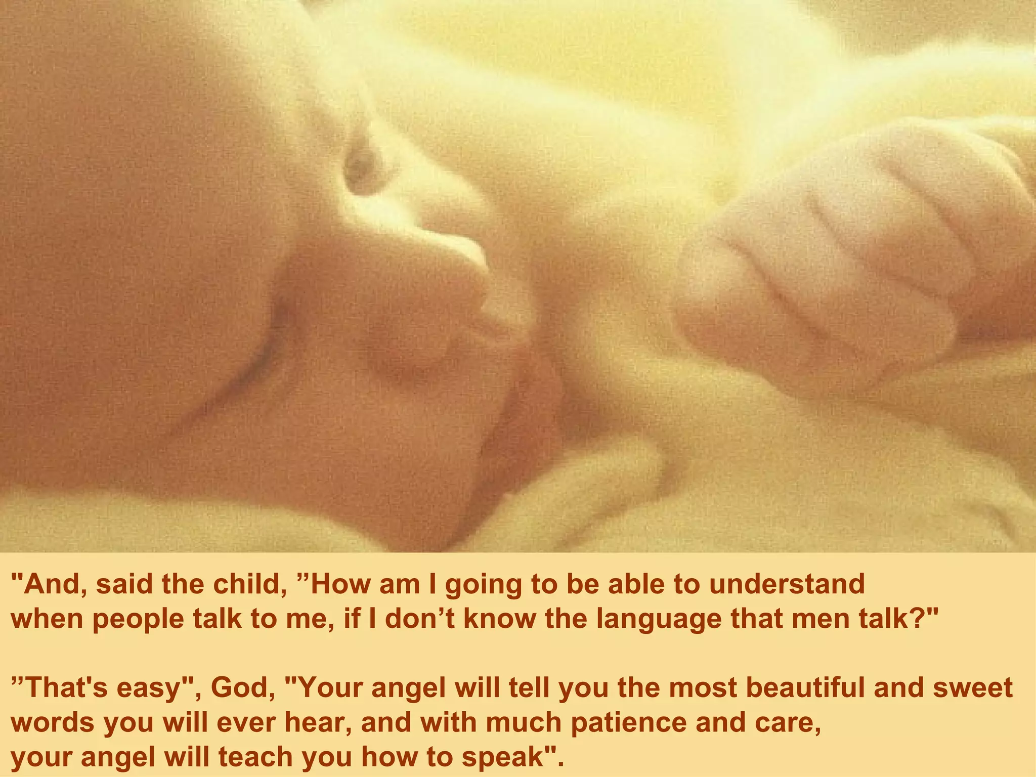"And, said the child, ”How am I going to be able to understand  when people talk to me, if I don’t know the language that men talk?" ” That's easy", God, "Your angel will tell you the most beautiful and sweet words you will ever hear, and with much patience and care,  your angel will teach you how to speak". 