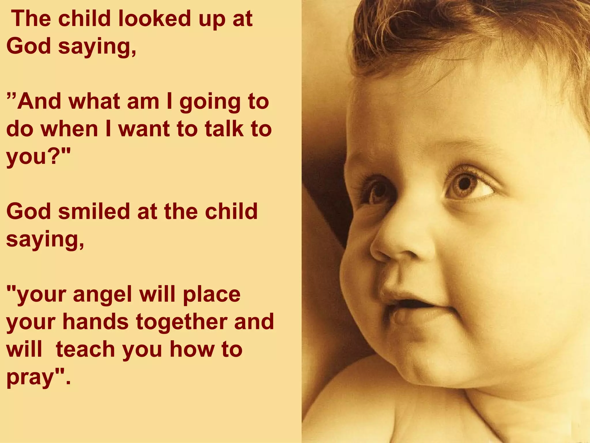 The child looked up at God saying,  ” And what am I going to do when I want to talk to you?" God smiled at the child saying,  "your angel will place your hands together and will  teach you how to pray". 