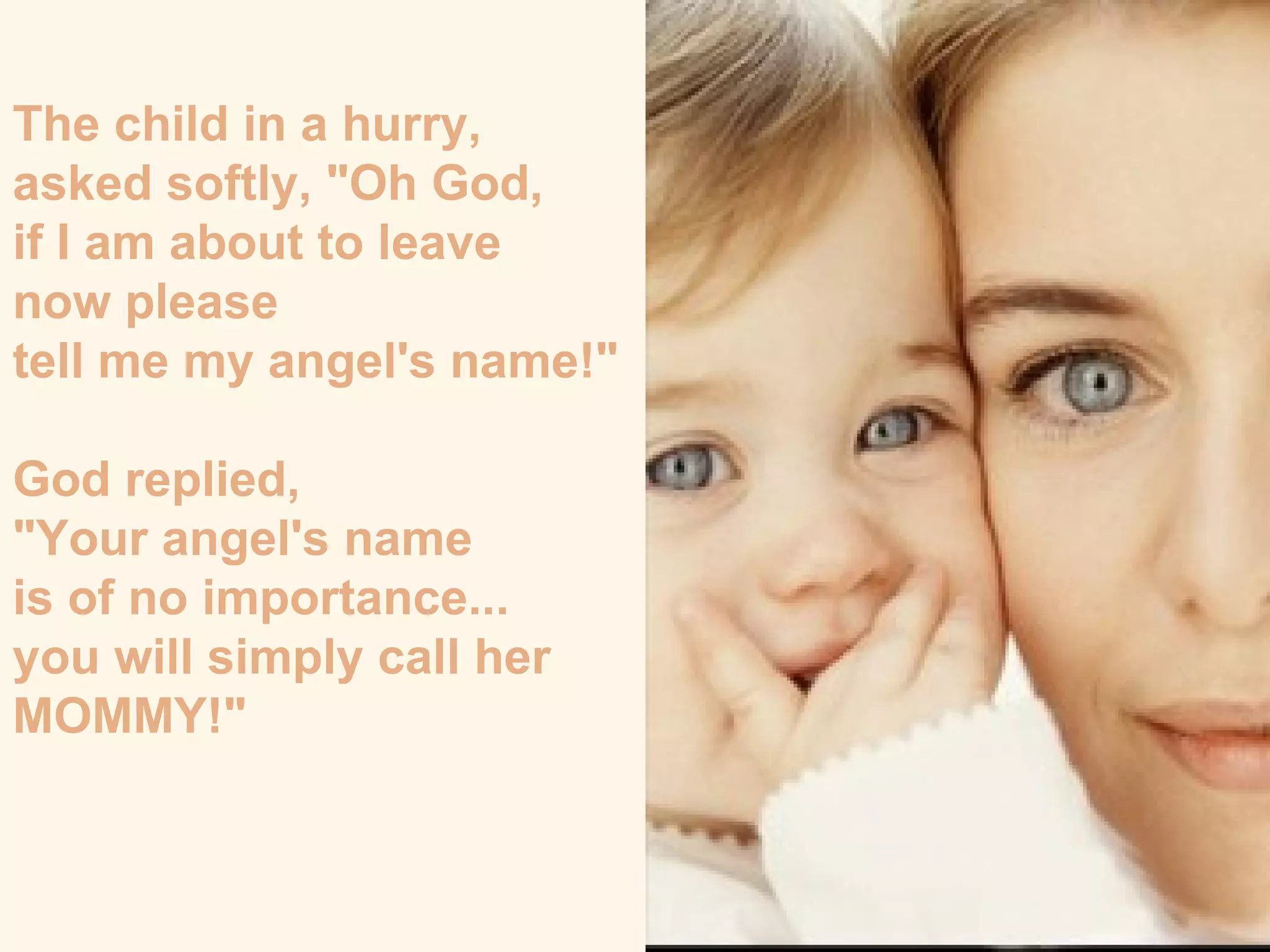 The child in a hurry,  asked softly, "Oh God,  if I am about to leave  now please  tell me my angel's name!" God replied,  "Your angel's name  is of no importance...  you will simply call her MOMMY!"  