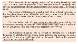 • While education is an ongoing process of improving knowledge and
skills, it is also – perhaps primarily – an exceptional means of bringing about
personal development and building relationships among individuals, groups and
nations
• The mission of Education is to enable each of us, without exception, to
develop all our talents to the full and to realize our creative potential, including
responsibility for our own lives and achievement of our persona
• The impossible task of overcoming the obstacles presented by the
extraordinary diversity of situations in the world and trying to arrive at analyses
that are universally valid and conclusions acceptable to everyone
• The Commission did its best to project its thinking on to a future
dominated by globalization, to choose those questions that everyone is asking
and to lay down some guidelines that can be applied both within national
contexts and on a worldwide scale
 