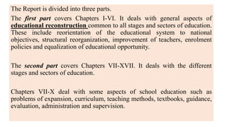 The Report is divided into three parts.
The first part covers Chapters I-VI. It deals with general aspects of
educational reconstruction common to all stages and sectors of education.
These include reorientation of the educational system to national
objectives, structural reorganization, improvement of teachers, enrolment
policies and equalization of educational opportunity.
The second part covers Chapters VII-XVII. It deals with the different
stages and sectors of education.
Chapters VII-X deal with some aspects of school education such as
problems of expansion, curriculum, teaching methods, textbooks, guidance,
evaluation, administration and supervision.
 