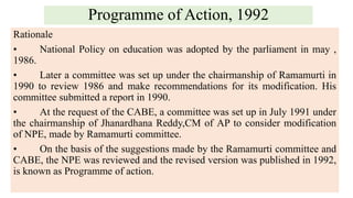 Programme of Action, 1992
Rationale
• National Policy on education was adopted by the parliament in may ,
1986.
• Later a committee was set up under the chairmanship of Ramamurti in
1990 to review 1986 and make recommendations for its modification. His
committee submitted a report in 1990.
• At the request of the CABE, a committee was set up in July 1991 under
the chairmanship of Jhanardhana Reddy,CM of AP to consider modification
of NPE, made by Ramamurti committee.
• On the basis of the suggestions made by the Ramamurti committee and
CABE, the NPE was reviewed and the revised version was published in 1992,
is known as Programme of action.
 