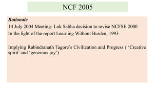 NCF 2005
Rationale
14 July 2004 Meeting- Lok Sabha decision to revise NCFSE 2000
In the light of the report Learning Without Burden, 1993
Implying Rabindranath Tagore’s Civilization and Progress ( ‘Creative
spirit’ and ‘generous joy’)
 