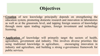 Objectives
• Creation of new knowledge principally depends on strengthening the
education system, promoting domestic research and innovation in laboratories
as well as at the grassroots level, and tapping foreign sources of knowledge
through more open trading regimes, foreign investment and technology
licensing.
• Application of knowledge will primarily target the sectors of health,
agriculture, government and industry. This involves diverse priorities like
using traditional knowledge in agriculture, encouraging innovation in
industry and agriculture, and building a strong e-governance framework for
public services.
 