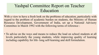 Yashpal Committee Report on Teacher
Education
With a view to have a fresh look on the problems of education, particularly with
regard to the problem of academic burden on students, the Ministry of Human
Resource Development, Government of India, set up a National Advisory
Committee in March 1992 with the following terms of reference :
• To advise on the ways and means to reduce the load on school students at all
levels particularly the young students, while improving quality of learning
including capability for life- long self-learning and skill formulation.
 
