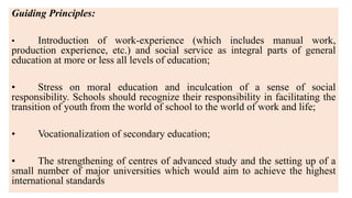 Guiding Principles:
• Introduction of work-experience (which includes manual work,
production experience, etc.) and social service as integral parts of general
education at more or less all levels of education;
• Stress on moral education and inculcation of a sense of social
responsibility. Schools should recognize their responsibility in facilitating the
transition of youth from the world of school to the world of work and life;
• Vocationalization of secondary education;
• The strengthening of centres of advanced study and the setting up of a
small number of major universities which would aim to achieve the highest
international standards
 