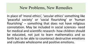 New Problems, New Remedies
In place of ‘moral ethics’, ‘secular ethics’ something like
‘peaceful society’ or ‘social flourishing’ or ‘human
flourishing’ – something that does not have religious
connotation. May be included in social sciences- need
for medical and scientific research- how children should
be educated, not just to learn mathematics and so
forth but to be able to counteract destructive emotions
and cultivate wholesome and positive emotions.
 