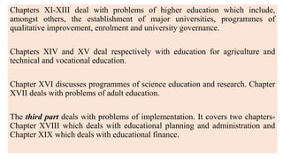 Chapters XI-XIII deal with problems of higher education which include,
amongst others, the establishment of major universities, programmes of
qualitative improvement, enrolment and university governance.
Chapters XIV and XV deal respectively with education for agriculture and
technical and vocational education.
Chapter XVI discusses programmes of science education and research. Chapter
XVII deals with problems of adult education.
The third part deals with problems of implementation. It covers two chapters-
Chapter XVIII which deals with educational planning and administration and
Chapter XIX which deals with educational finance.
 