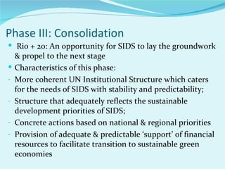 Phase III: Consolidation
 Rio + 20: An opportunity for SIDS to lay the groundwork
    & propel to the next stage
   Characteristics of this phase:
-   More coherent UN Institutional Structure which caters
    for the needs of SIDS with stability and predictability;
-   Structure that adequately reflects the sustainable
    development priorities of SIDS;
-   Concrete actions based on national & regional priorities
-   Provision of adequate & predictable ‘support’ of financial
    resources to facilitate transition to sustainable green
    economies
 