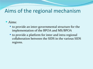 Aims of the regional mechanism
 Aims:
    to provide an inter-governmental structure for the
     implementation of the BPOA and MS/BPOA
    to provide a platform for inter and intra regional
     collaboration between the SIDS in the various SIDS
     regions.
 