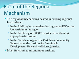 Form of the Regional
Mechanism
 The regional mechanisms nested in existing regional
 institutions:
   In the AIMS region: consideration is given to IOC or the
    Universities in the region
   In the Pacific region: SPREP considered as the most
    appropriate institution
   In the Caribbean region: the Caribbean Community
    Secretariat or the Institute for Sustainable
    Development, University of Mona, Jamaica.
 Must function as autonomous entities.
 