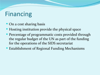 Financing
 On a cost sharing basis
 Hosting institution provide the physical space
 Percentage of programmatic costs provided through
  the regular budget of the UN as part of the funding
  for the operations of the SIDS secretariat
 Establishment of Regional Funding Mechanisms
 