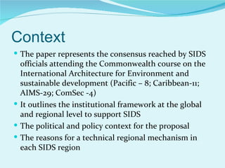 Context
 The paper represents the consensus reached by SIDS
  officials attending the Commonwealth course on the
  International Architecture for Environment and
  sustainable development (Pacific – 8; Caribbean-11;
  AIMS-29; ComSec -4)
 It outlines the institutional framework at the global
  and regional level to support SIDS
 The political and policy context for the proposal
 The reasons for a technical regional mechanism in
  each SIDS region
 