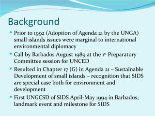 Background
 Prior to 1992 (Adoption of Agenda 21 by the UNGA)
  small islands issues were marginal to international
  environmental diplomacy
 Call by Barbados August 1989 at the 1st Preparatory
  Committee session for UNCED
 Resulted in Chapter 17 (G) in Agenda 21 – Sustainable
  Development of small islands – recognition that SIDS
  are special case both for environment and
  development
 First UNGCSD of SIDS April-May 1994 in Barbados;
  landmark event and milestone for SIDS
 