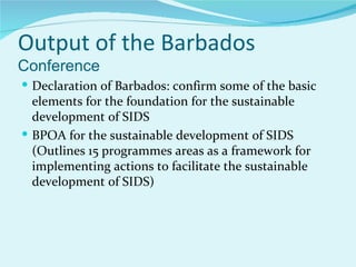 Output of the Barbados
Conference
 Declaration of Barbados: confirm some of the basic
  elements for the foundation for the sustainable
  development of SIDS
 BPOA for the sustainable development of SIDS
  (Outlines 15 programmes areas as a framework for
  implementing actions to facilitate the sustainable
  development of SIDS)
 