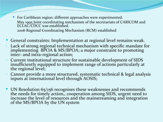  For Caribbean region: different approaches were experimented.
     May 1995 Joint coordinating mechanism of the secretariats of CARICOM and
     ECLAC/CDCC was established.
     2006 Regional Coordinating Mechanism (RCM) established

 General constraints: Implementation at regional level remains weak.
- Lack of strong regional technical mechanism with specific mandate for
  implementing BPOA & MS/BPOA; a major constraint to promoting
  inter- and intra-regional action;
- Current institutional structure for sustainable development of SIDS
  insufficiently equipped to implement range of actions particularly at
  the regional level;
- Cannot provide a more structured, systematic technical & legal analysis
  inputs at international level through AOSIS;

 UN Resolution 65/156 recognises these weaknesses and recommends
  the needs for timely action,, cooperation among SIDS, urgent need to
  increase the level of resources and the mainstreaming and integration
  of the MS/BPOA by the UN system
 