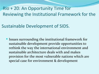 Rio + 20: An Opportunity Time for
Reviewing the Institutional Framework for the

Sustainable Development of SIDS.

   Issues surrounding the institutional framework for
   sustainable development provide opportunities to
   rethink the way the international environment and
   sustainable architecture deals with and makes
   provision for the most vulnerable nations which are
   special case for environment & development
 