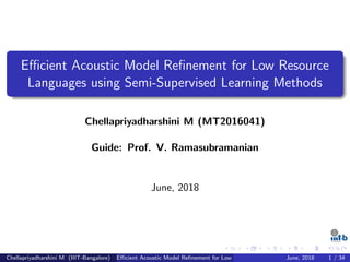 Eﬃcient Acoustic Model Reﬁnement for Low Resource
Languages using Semi-Supervised Learning Methods
Chellapriyadharshini M (MT2016041)
Guide: Prof. V. Ramasubramanian
June, 2018
Chellapriyadharshini M (IIIT-Bangalore) Eﬃcient Acoustic Model Reﬁnement for Low Resource Languages using Semi-Supervised LeJune, 2018 1 / 34
 