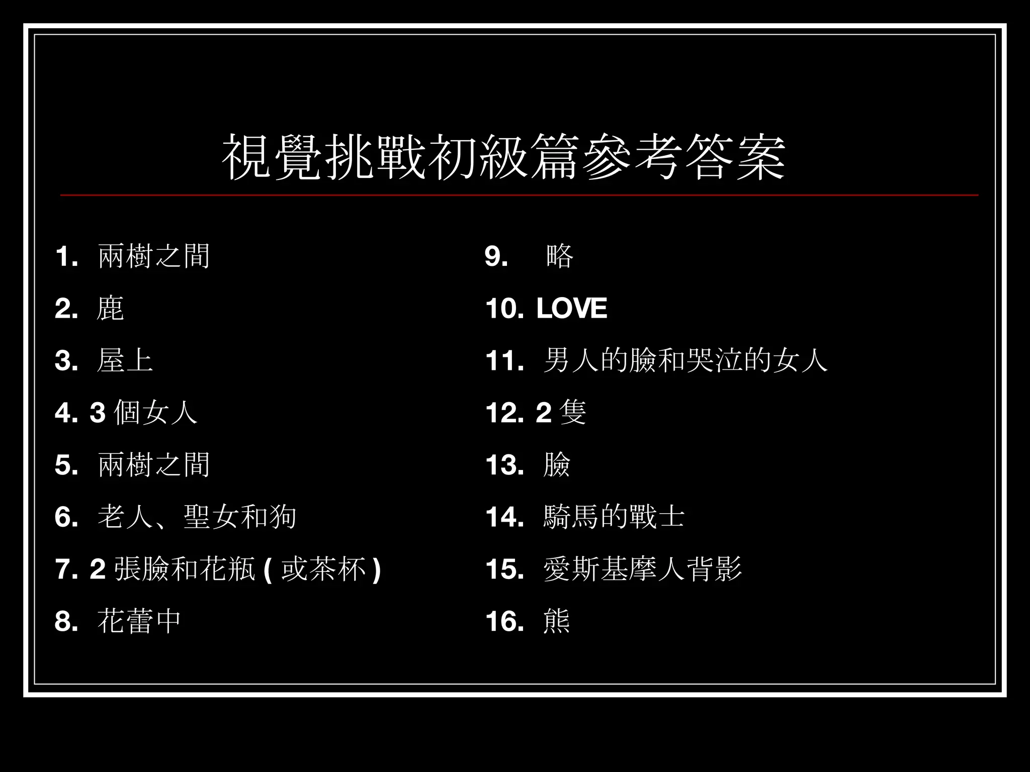 視覺挑戰初級篇參考答案 1.  兩樹之間  2.  鹿 3.  屋上 4. 3 個女人 5.  兩樹之間 6.  老人、聖女和狗 7. 2 張臉和花瓶 ( 或茶杯 ) 8.  花蕾中 9.  略  10. LOVE 11.  男人的臉和哭泣的女人 12. 2 隻 13.  臉 14.  騎馬的戰士 15.  愛斯基摩人背影 16.  熊 