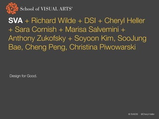 SVA + Richard Wilde + DSI + Cheryl Heller
+ Sara Cornish + Marisa Salvemini +
Anthony Zukofsky + Soyoon Kim, SooJung
Bae, Cheng Peng, Christina Piwowarski


Design for Good.




                                   @ SVADSI   @Cheryl Heller
 