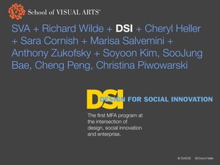 SVA + Richard Wilde + DSI + Cheryl Heller
+ Sara Cornish + Marisa Salvemini +
Anthony Zukofsky + Soyoon Kim, SooJung
Bae, Cheng Peng, Christina Piwowarski


               DSI   DESIGN FOR SOCIAL INNOVATION

                The ﬁrst MFA program at
                the intersection of
                design, social innovation
                and enterprise.



                                            @ SVADSI   @Cheryl Heller
 
